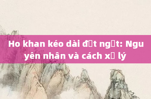 Ho khan kéo dài đột ngột: Nguyên nhân và cách xử lý
