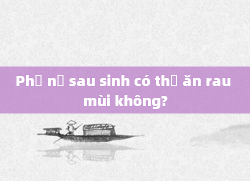 Phụ nữ sau sinh có thể ăn rau mùi không?