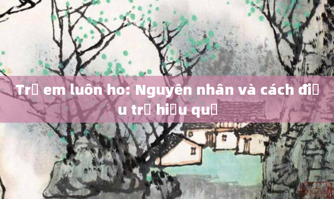 Trẻ em luôn ho: Nguyên nhân và cách điều trị hiệu quả