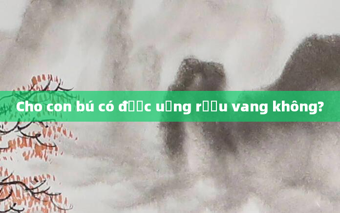 Cho con bú có được uống rượu vang không?