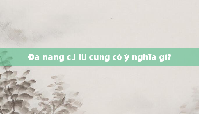 Đa nang cổ tử cung có ý nghĩa gì?