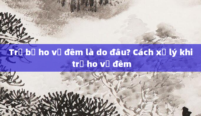 Trẻ bị ho về đêm là do đâu? Cách xử lý khi trẻ ho về đêm