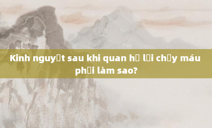 Kinh nguyệt sau khi quan hệ lại chảy máu phải làm sao?