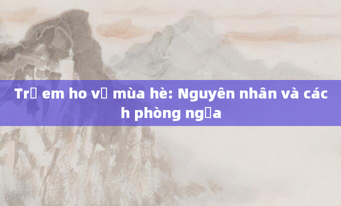 Trẻ em ho về mùa hè: Nguyên nhân và cách phòng ngừa