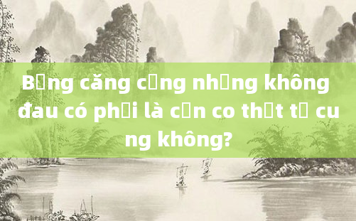 Bụng căng cứng nhưng không đau có phải là cơn co thắt tử cung không?