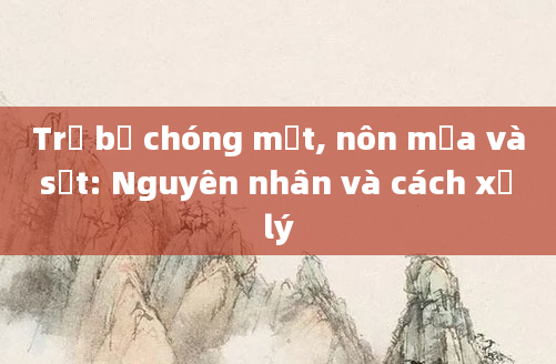 Trẻ bị chóng mặt, nôn mửa và sốt: Nguyên nhân và cách xử lý