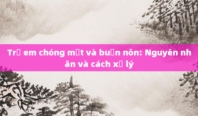 Trẻ em chóng mặt và buồn nôn: Nguyên nhân và cách xử lý