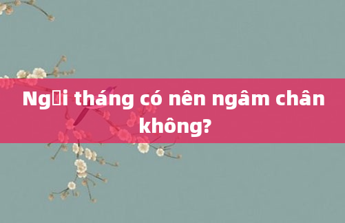Ngồi tháng có nên ngâm chân không?