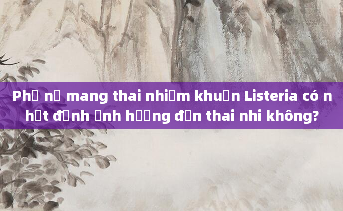 Phụ nữ mang thai nhiễm khuẩn Listeria có nhất định ảnh hưởng đến thai nhi không?