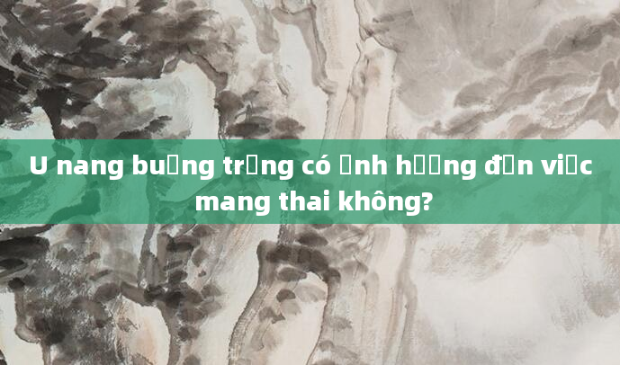 U nang buồng trứng có ảnh hưởng đến việc mang thai không?
