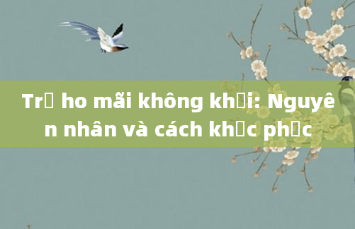 Trẻ ho mãi không khỏi: Nguyên nhân và cách khắc phục