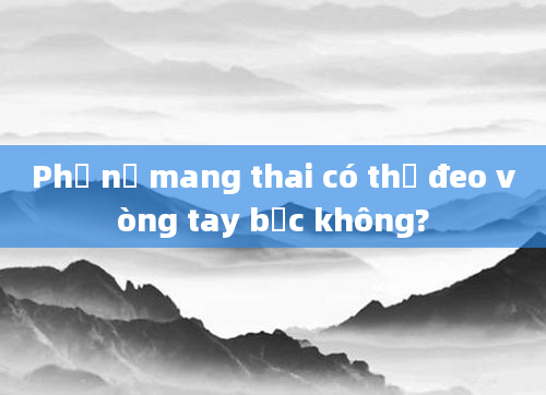 Phụ nữ mang thai có thể đeo vòng tay bạc không?