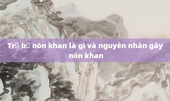 Trẻ bị nôn khan là gì và nguyên nhân gây nôn khan
