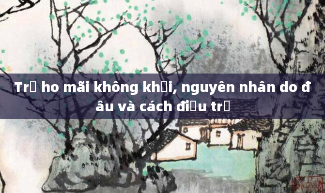 Trẻ ho mãi không khỏi, nguyên nhân do đâu và cách điều trị