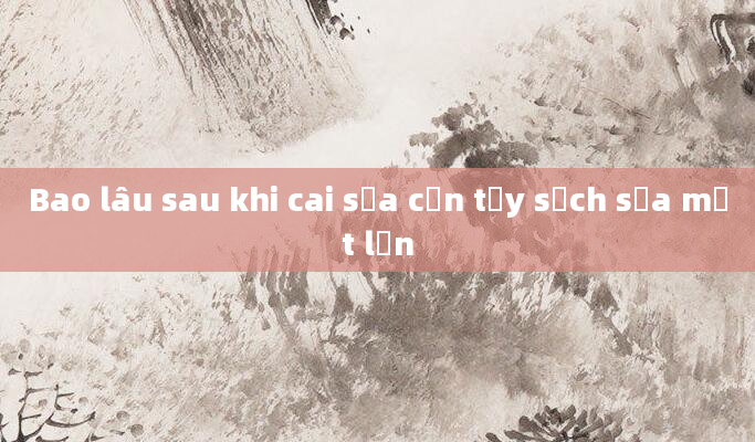Bao lâu sau khi cai sữa cần tẩy sạch sữa một lần