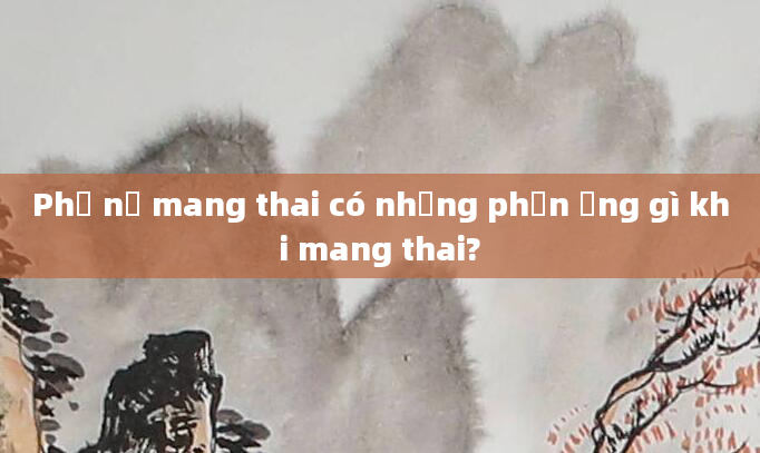 Phụ nữ mang thai có những phản ứng gì khi mang thai?
