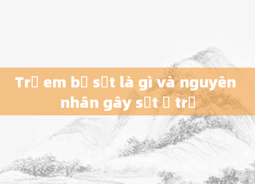 Trẻ em bị sốt là gì và nguyên nhân gây sốt ở trẻ