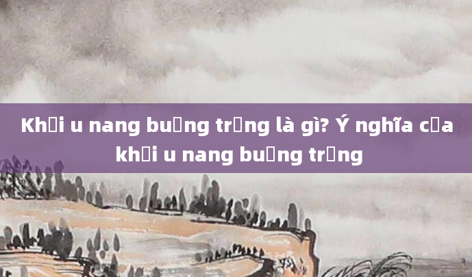 Khối u nang buồng trứng là gì? Ý nghĩa của khối u nang buồng trứng