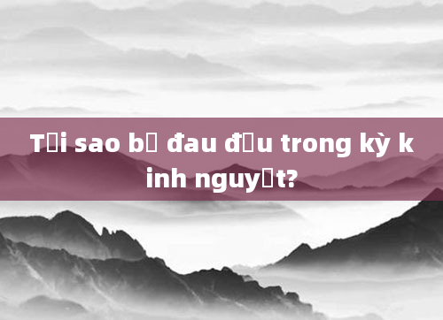 Tại sao bị đau đầu trong kỳ kinh nguyệt?