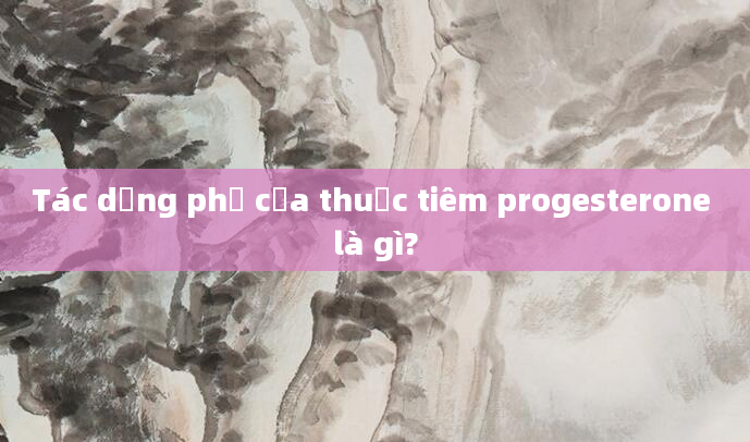 Tác dụng phụ của thuốc tiêm progesterone là gì?