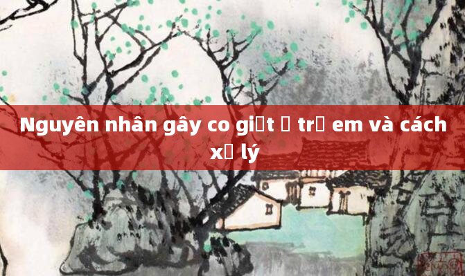 Nguyên nhân gây co giật ở trẻ em và cách xử lý