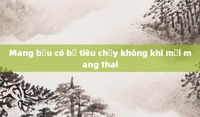 Mang bầu có bị tiêu chảy không khi mới mang thai
