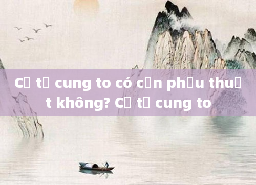 Cổ tử cung to có cần phẫu thuật không? Cổ tử cung to