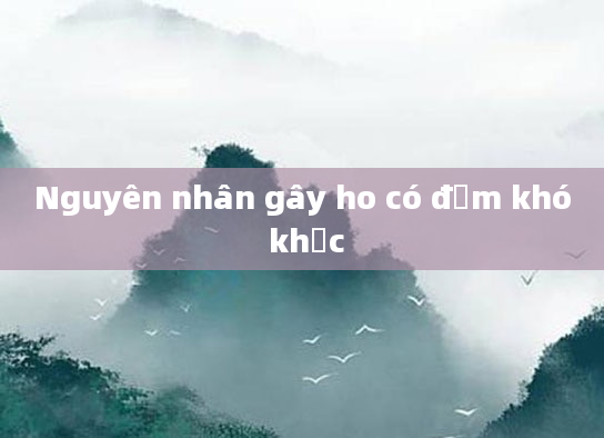 Nguyên nhân gây ho có đờm khó khạc