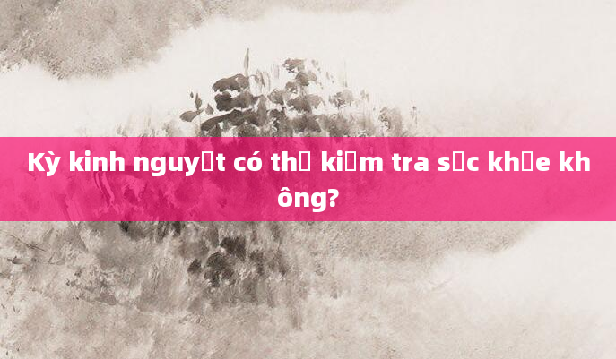 Kỳ kinh nguyệt có thể kiểm tra sức khỏe không?