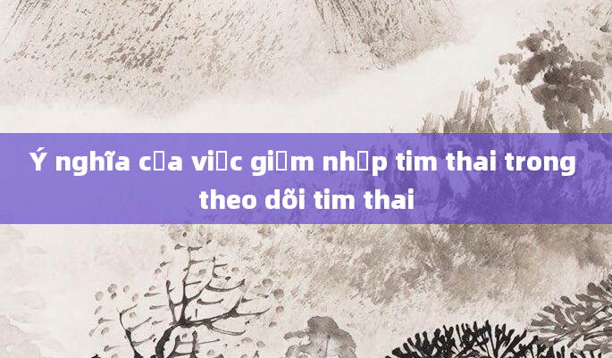 Ý nghĩa của việc giảm nhịp tim thai trong theo dõi tim thai