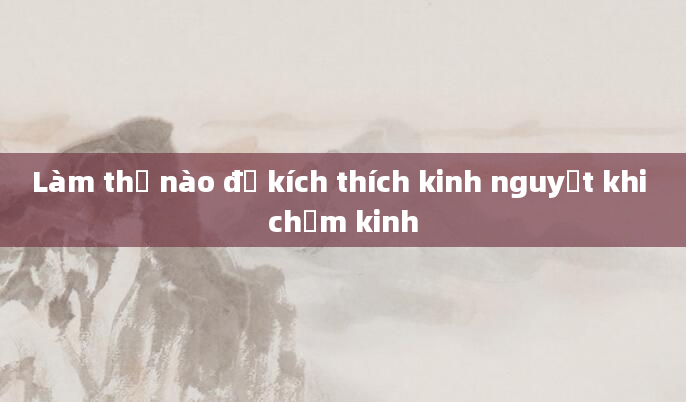 Làm thế nào để kích thích kinh nguyệt khi chậm kinh
