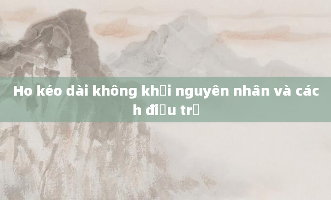 Ho kéo dài không khỏi nguyên nhân và cách điều trị