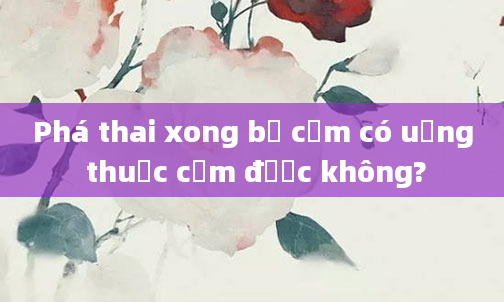 Phá thai xong bị cảm có uống thuốc cảm được không?