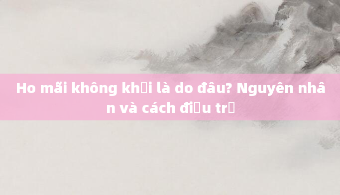 Ho mãi không khỏi là do đâu? Nguyên nhân và cách điều trị
