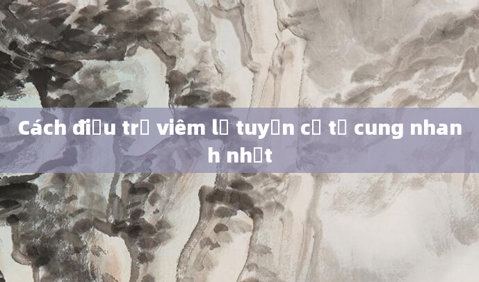 Cách điều trị viêm lộ tuyến cổ tử cung nhanh nhất