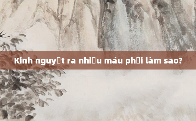 Kinh nguyệt ra nhiều máu phải làm sao?