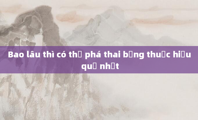 Bao lâu thì có thể phá thai bằng thuốc hiệu quả nhất