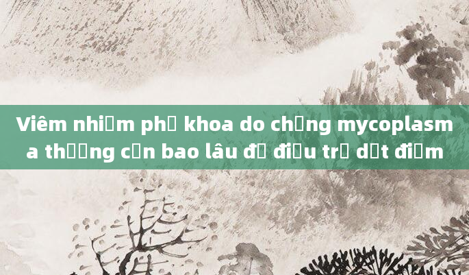 Viêm nhiễm phụ khoa do chủng mycoplasma thường cần bao lâu để điều trị dứt điểm
