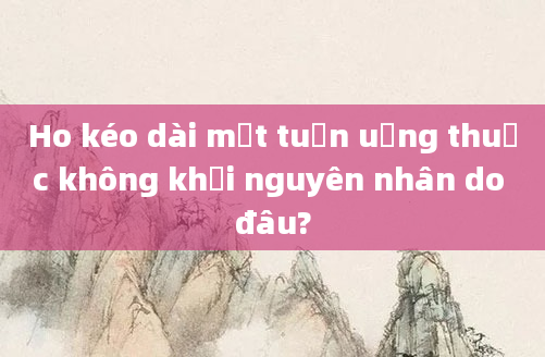 Ho kéo dài một tuần uống thuốc không khỏi nguyên nhân do đâu?
