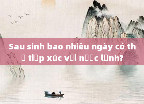 Sau sinh bao nhiêu ngày có thể tiếp xúc với nước lạnh?