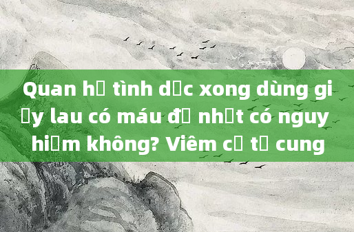Quan hệ tình dục xong dùng giấy lau có máu đỏ nhạt có nguy hiểm không? Viêm cổ tử cung
