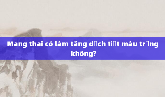 Mang thai có làm tăng dịch tiết màu trắng không?