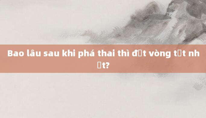 Bao lâu sau khi phá thai thì đặt vòng tốt nhất?