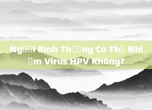 Người Bình Thường Có Thể Nhiễm Virus HPV Không?