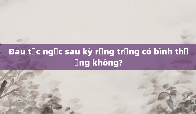 Đau tức ngực sau kỳ rụng trứng có bình thường không?