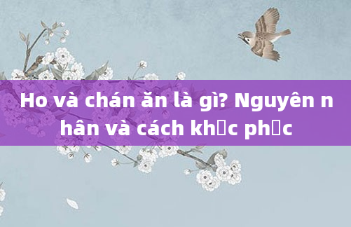 Ho và chán ăn là gì? Nguyên nhân và cách khắc phục