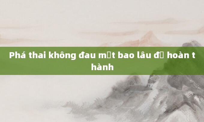 Phá thai không đau mất bao lâu để hoàn thành