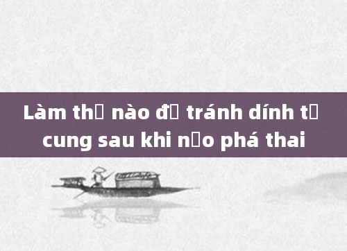 Làm thế nào để tránh dính tử cung sau khi nạo phá thai