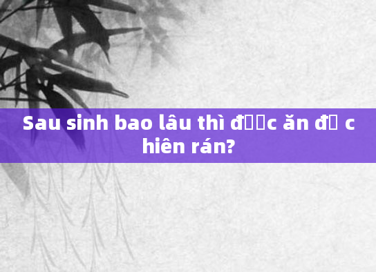 Sau sinh bao lâu thì được ăn đồ chiên rán?