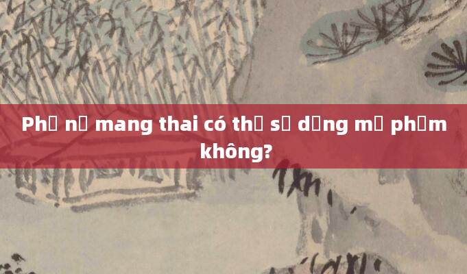 Phụ nữ mang thai có thể sử dụng mỹ phẩm không?